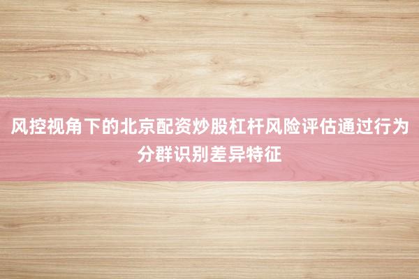 风控视角下的北京配资炒股杠杆风险评估通过行为分群识别差异特征