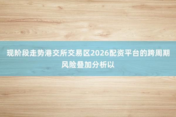 现阶段走势港交所交易区2026配资平台的跨周期风险叠加分析以