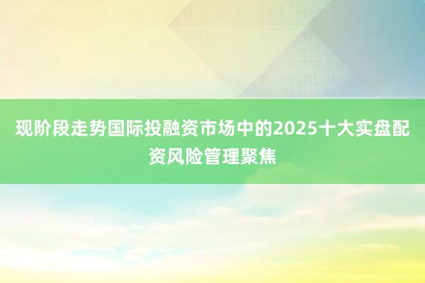 现阶段走势国际投融资市场中的2025十大实盘配资风险管理聚焦