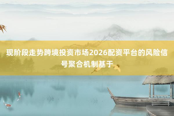 现阶段走势跨境投资市场2026配资平台的风险信号聚合机制基于