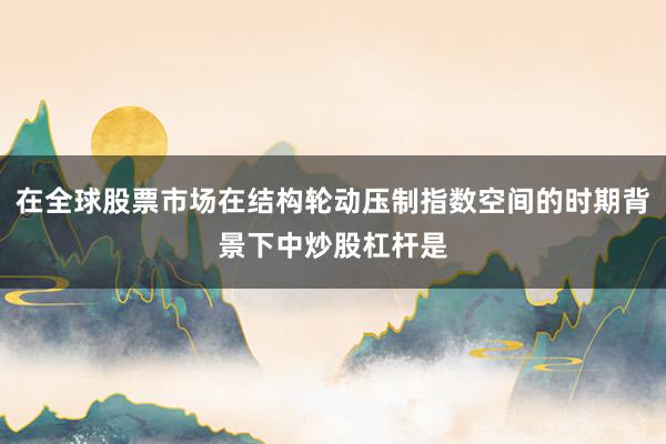 在全球股票市场在结构轮动压制指数空间的时期背景下中炒股杠杆是
