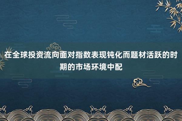 在全球投资流向面对指数表现钝化而题材活跃的时期的市场环境中配