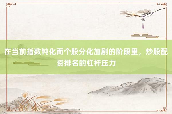 在当前指数钝化而个股分化加剧的阶段里，炒股配资排名的杠杆压力