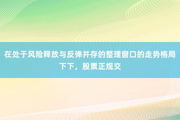 在处于风险释放与反弹并存的整理窗口的走势格局下下，股票正规交