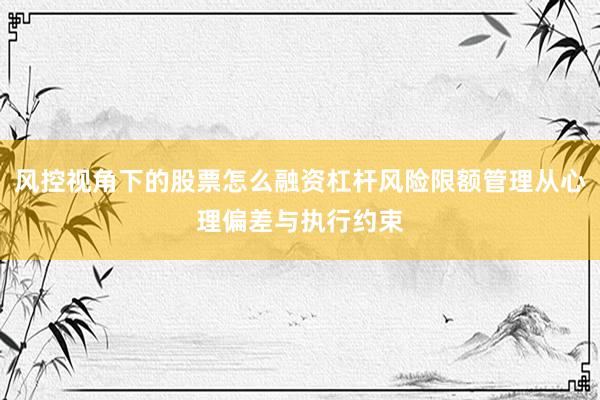 风控视角下的股票怎么融资杠杆风险限额管理从心理偏差与执行约束