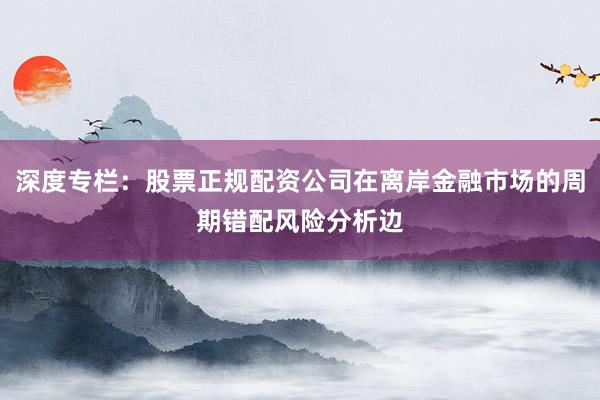 深度专栏：股票正规配资公司在离岸金融市场的周期错配风险分析边