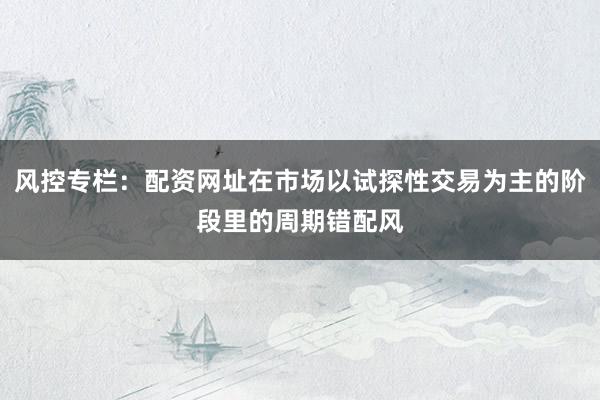 风控专栏：配资网址在市场以试探性交易为主的阶段里的周期错配风