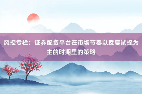 风控专栏：证券配资平台在市场节奏以反复试探为主的时期里的策略