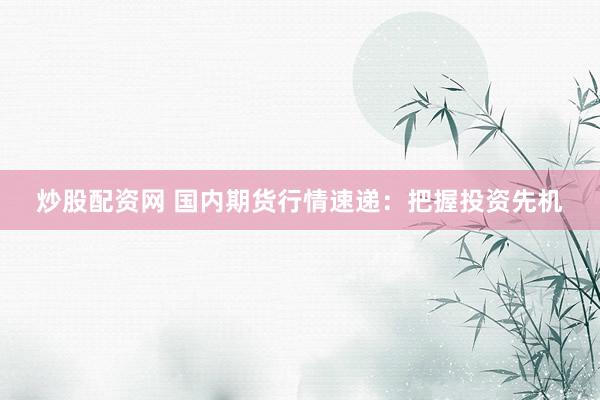 炒股配资网 国内期货行情速递：把握投资先机