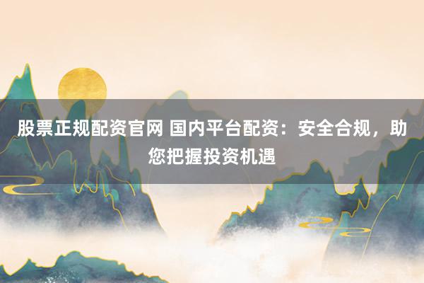 股票正规配资官网 国内平台配资：安全合规，助您把握投资机遇