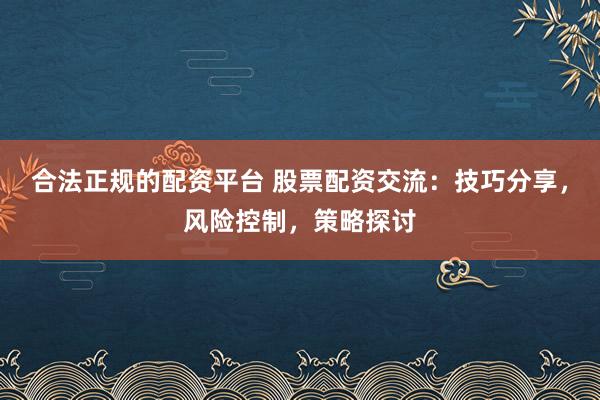 合法正规的配资平台 股票配资交流：技巧分享，风险控制，策略探讨