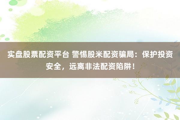 实盘股票配资平台 警惕股米配资骗局：保护投资安全，远离非法配资陷阱！