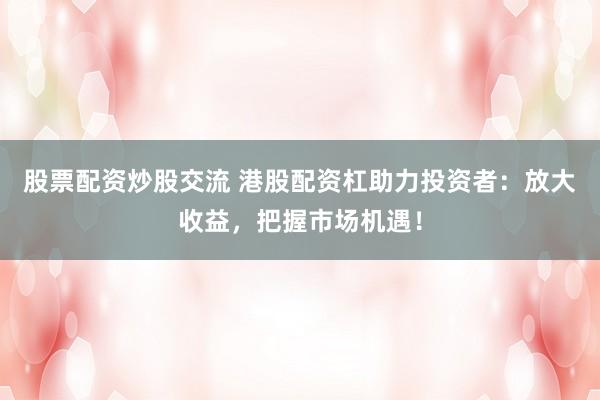股票配资炒股交流 港股配资杠助力投资者：放大收益，把握市场机遇！