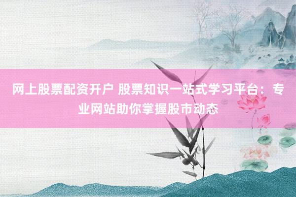 网上股票配资开户 股票知识一站式学习平台：专业网站助你掌握股市动态