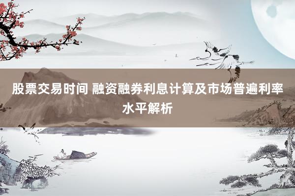 股票交易时间 融资融券利息计算及市场普遍利率水平解析