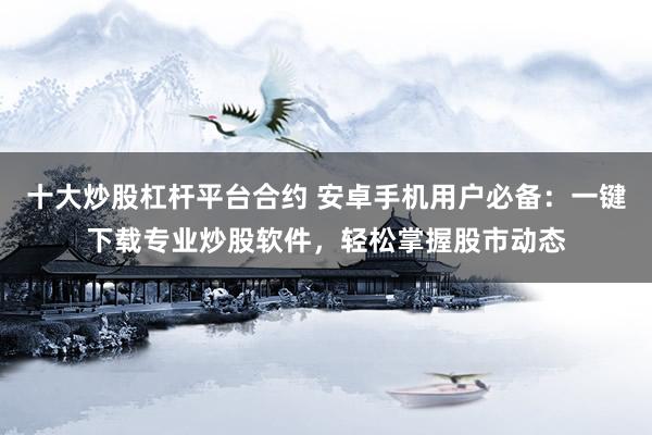 十大炒股杠杆平台合约 安卓手机用户必备:一键下载专业炒股软件,轻松掌握股市动态