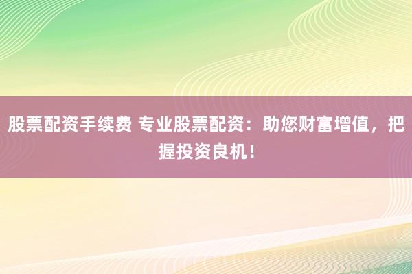 股票配资手续费 专业股票配资：助您财富增值，把握投资良机！