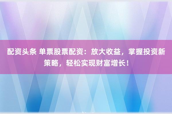 配资头条 单票股票配资：放大收益，掌握投资新策略，轻松实现财富增长！