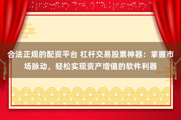 合法正规的配资平台 杠杆交易股票神器：掌握市场脉动，轻松实现资产增值的软件利器