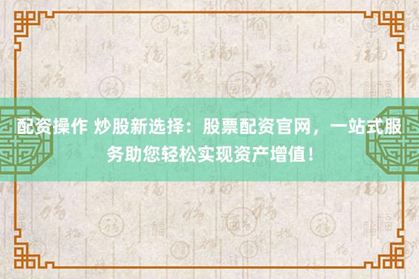 配资操作 炒股新选择：股票配资官网，一站式服务助您轻松实现资产增值！