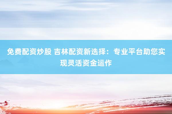 免费配资炒股 吉林配资新选择：专业平台助您实现灵活资金运作