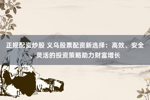 正规配资炒股 义乌股票配资新选择：高效、安全、灵活的投资策略助力财富增长