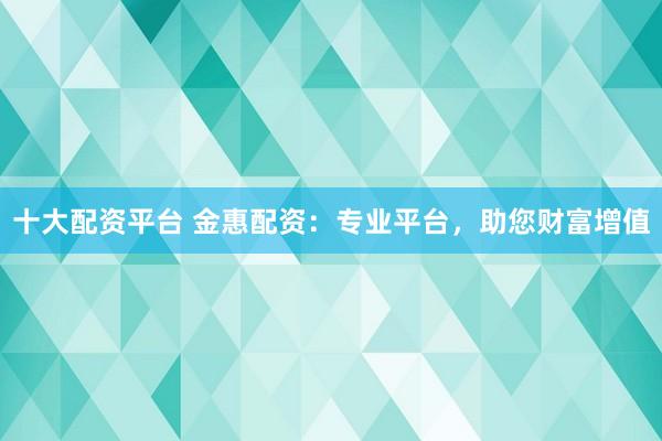 十大配资平台 金惠配资：专业平台，助您财富增值