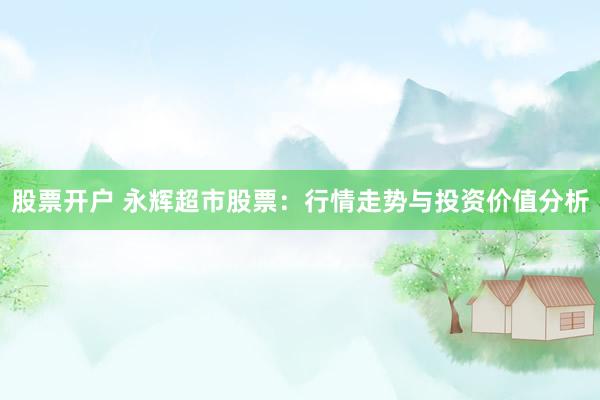 股票开户 永辉超市股票：行情走势与投资价值分析