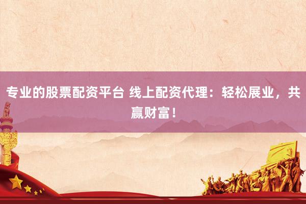 专业的股票配资平台 线上配资代理：轻松展业，共赢财富！