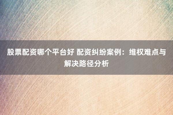 股票配资哪个平台好 配资纠纷案例：维权难点与解决路径分析