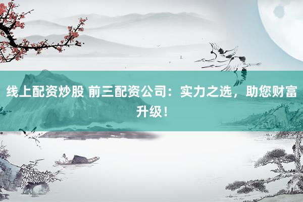 线上配资炒股 前三配资公司:实力之选,助您财富升级!