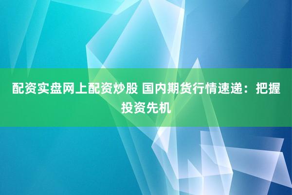 配资实盘网上配资炒股 国内期货行情速递：把握投资先机