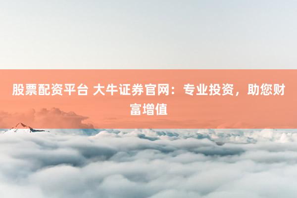 股票配资平台 大牛证券官网：专业投资，助您财富增值