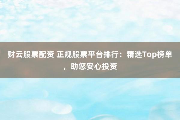 财云股票配资 正规股票平台排行：精选Top榜单，助您安心投资