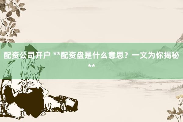 配资公司开户 **配资盘是什么意思？一文为你揭秘**