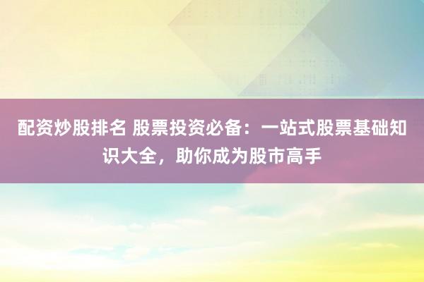 配资炒股排名 股票投资必备：一站式股票基础知识大全，助你成为股市高手