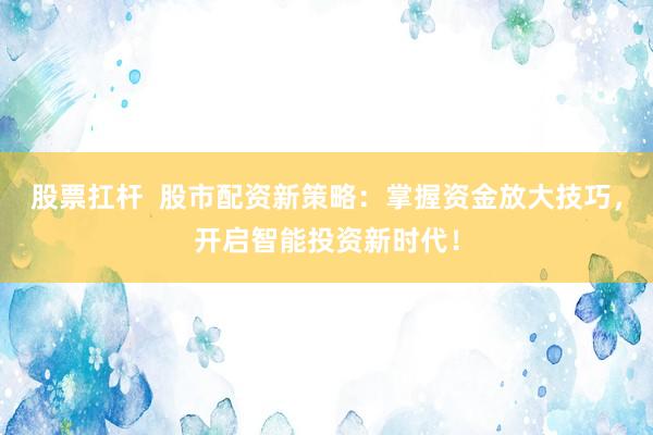 股票扛杆  股市配资新策略：掌握资金放大技巧，开启智能投资新时代！