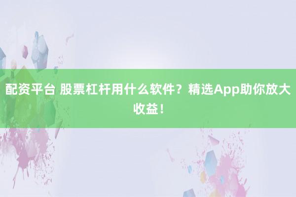 配资平台 股票杠杆用什么软件？精选App助你放大收益！
