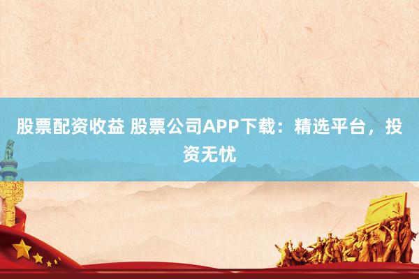 股票配资收益 股票公司APP下载：精选平台，投资无忧