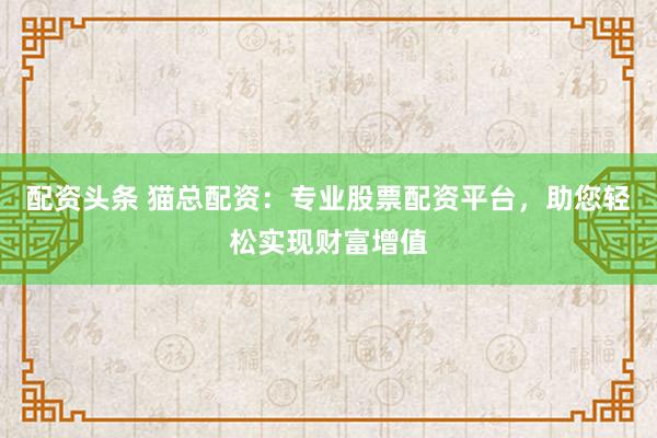 配资头条 猫总配资：专业股票配资平台，助您轻松实现财富增值