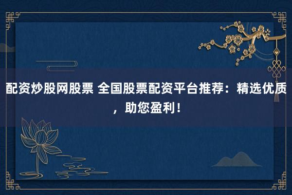 配资炒股网股票 全国股票配资平台推荐：精选优质，助您盈利！