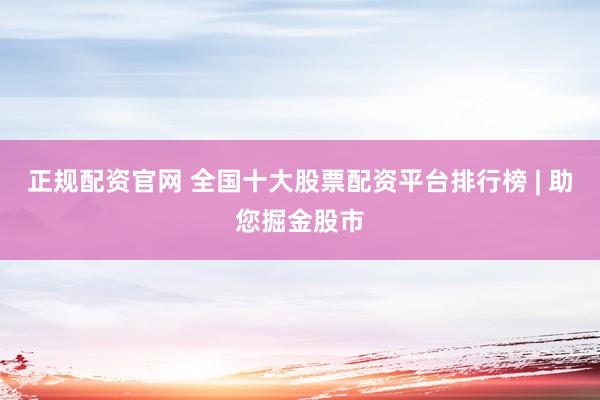 正规配资官网 全国十大股票配资平台排行榜 | 助您掘金股市