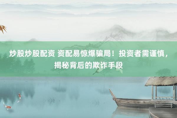 炒股炒股配资 资配易惊爆骗局!投资者需谨慎,揭秘背后的欺诈手段