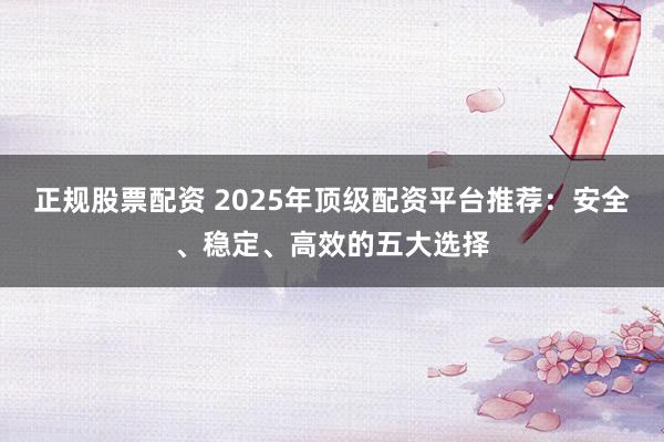 正规股票配资 2025年顶级配资平台推荐:安全、稳定、高效的五大选择