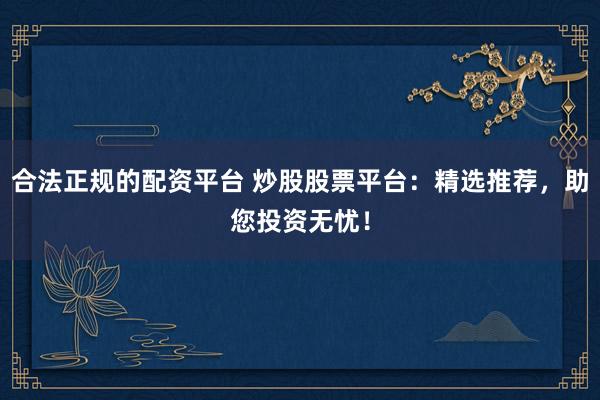 合法正规的配资平台 炒股股票平台：精选推荐，助您投资无忧！