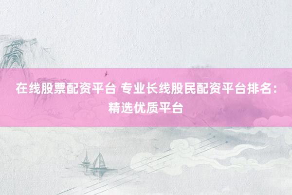 在线股票配资平台 专业长线股民配资平台排名：精选优质平台