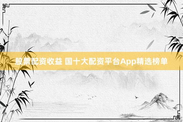 股票配资收益 国十大配资平台App精选榜单
