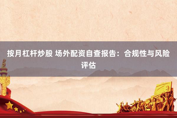 按月杠杆炒股 场外配资自查报告：合规性与风险评估