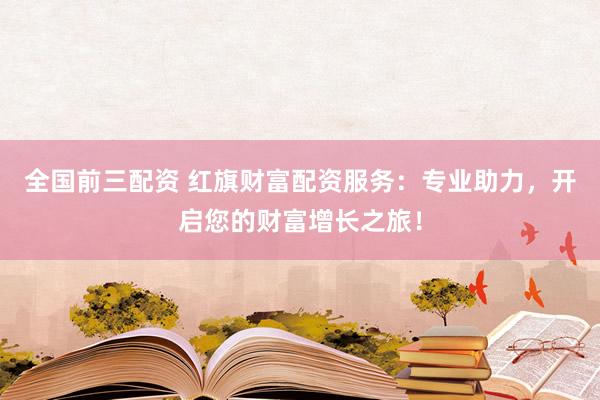 全国前三配资 红旗财富配资服务：专业助力，开启您的财富增长之旅！