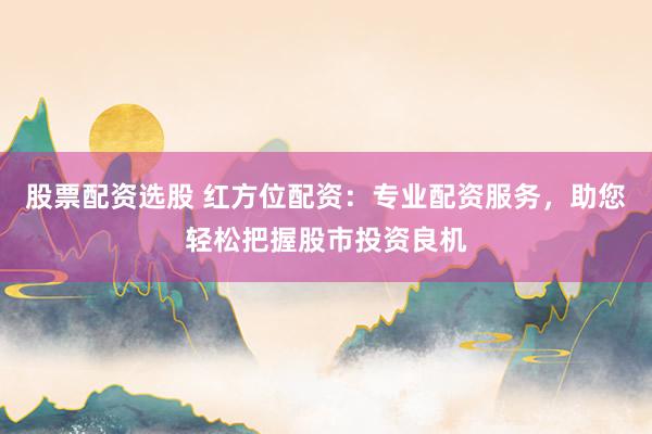 股票配资选股 红方位配资：专业配资服务，助您轻松把握股市投资良机